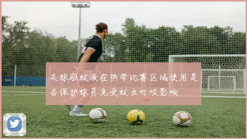 足球驱蚊液在热带比赛区域使用是否保护球员免受蚊虫叮咬影响