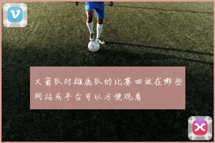 火箭队对雄鹿队的比赛回放在哪些网站或平台可以方便观看