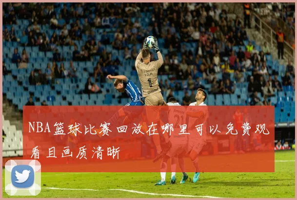 NBA篮球比赛回放在哪里可以免费观看且画质清晰